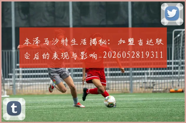 本泽马沙特生活揭秘：加盟吉达联合后的表现与影响_20260528193118