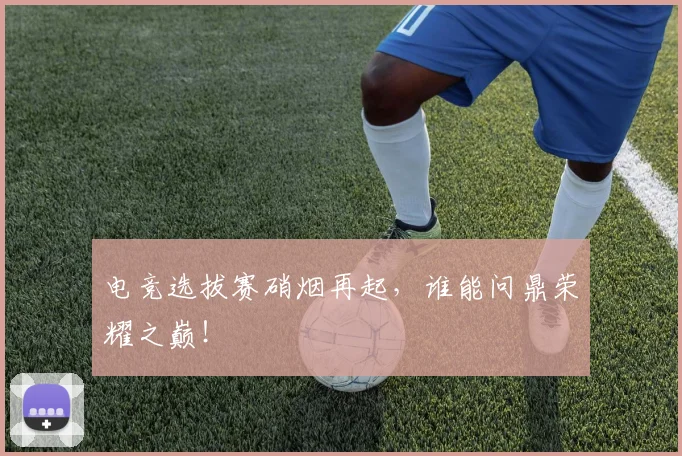 电竞选拔赛硝烟再起,谁能问鼎荣耀之巅!