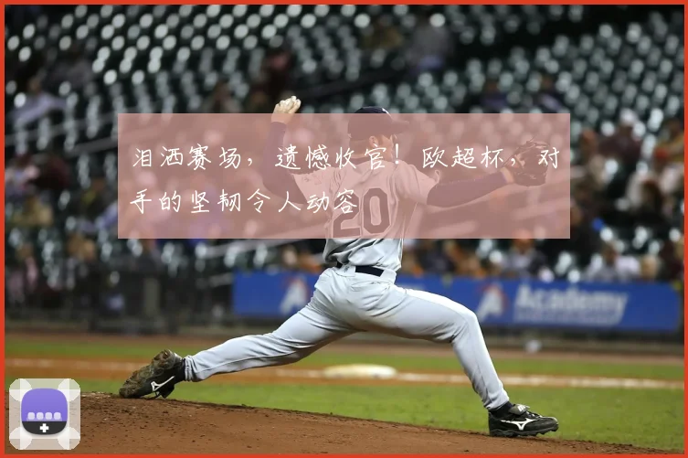 泪洒赛场,遗憾收官!欧超杯,对手的坚韧令人动容