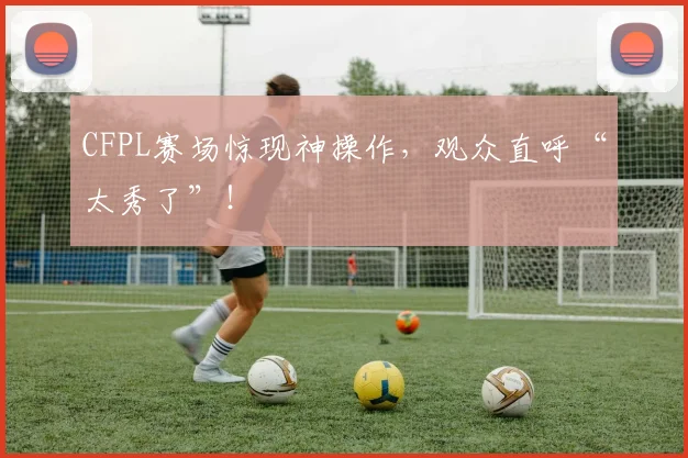 CFPL赛场惊现神操作，观众直呼“太秀了”！