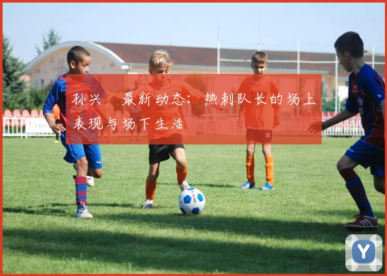 孙兴慜最新动态:热刺队长的场上表现与场下生活