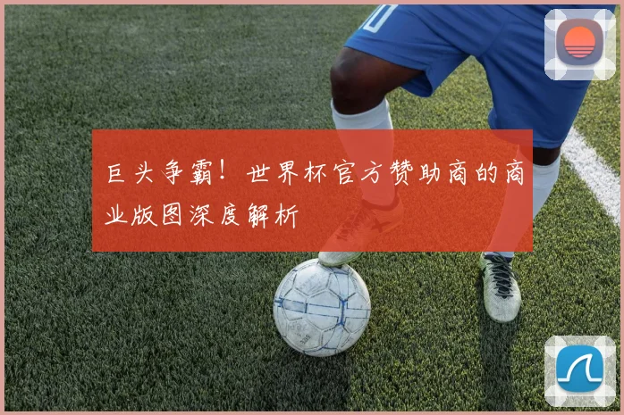 巨头争霸!世界杯官方赞助商的商业版图深度解析