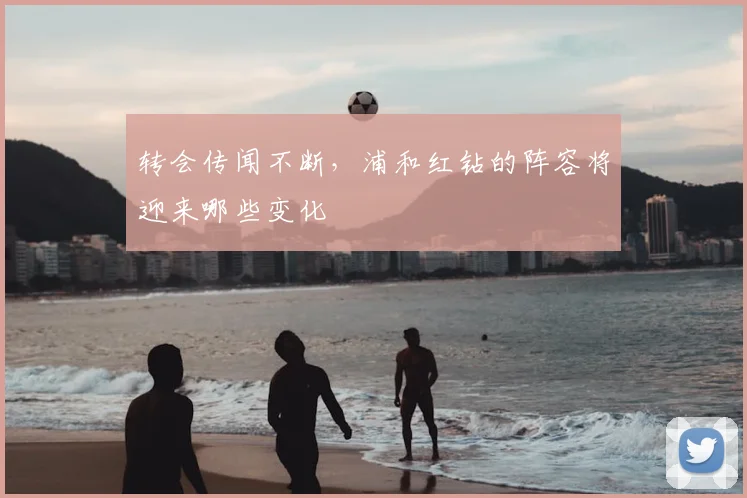 转会传闻不断，浦和红钻的阵容将迎来哪些变化