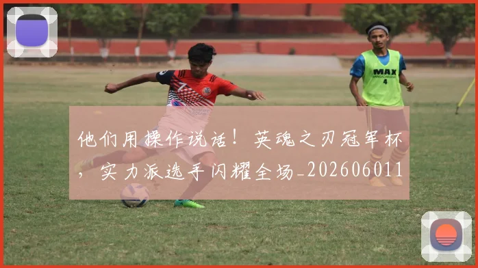他们用操作说话!英魂之刃冠军杯,实力派选手闪耀全场_20260601173352