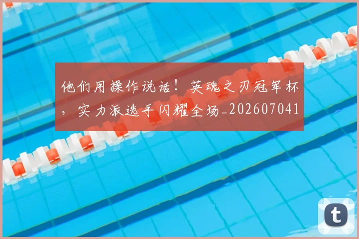 他们用操作说话!英魂之刃冠军杯,实力派选手闪耀全场_20260704165322