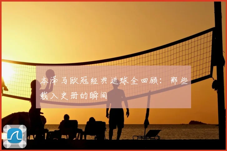本泽马欧冠经典进球全回顾:那些载入史册的瞬间