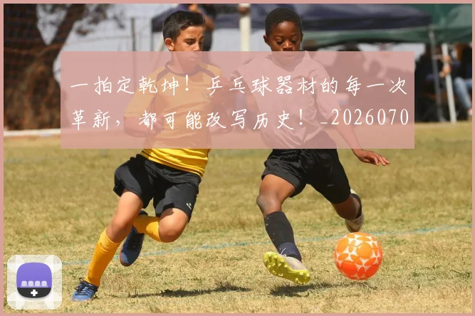 一拍定乾坤！乒乓球器材的每一次革新，都可能改写历史！_20260702173649