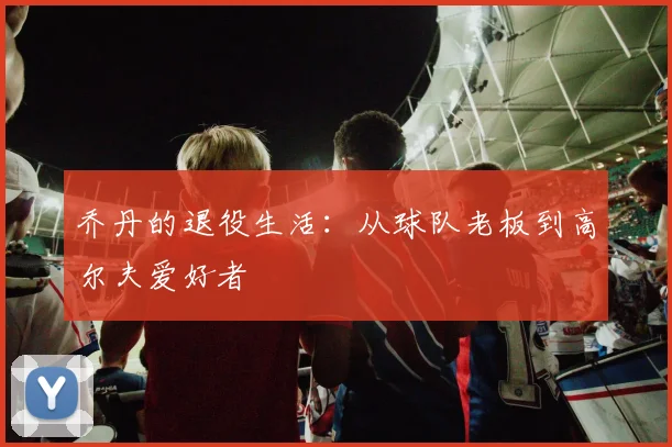 乔丹的退役生活:从球队老板到高尔夫爱好者