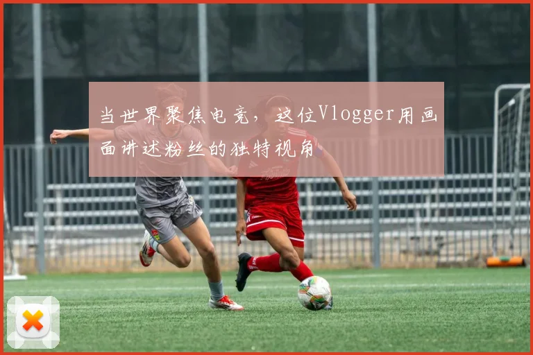 当世界聚焦电竞,这位Vlogger用画面讲述粉丝的独特视角