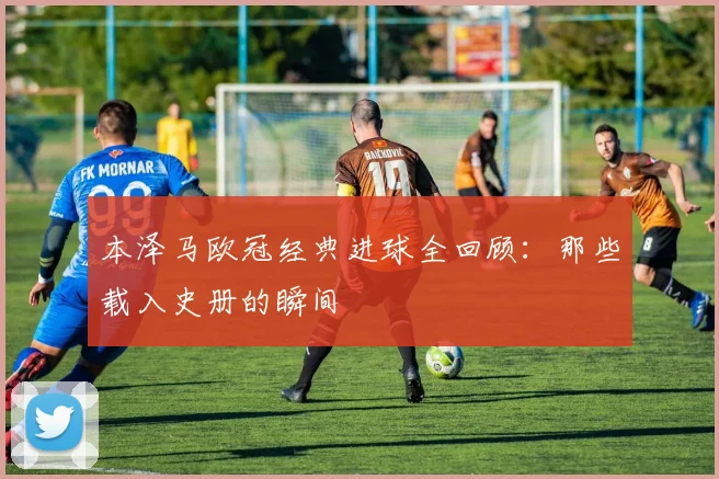 本泽马欧冠经典进球全回顾：那些载入史册的瞬间