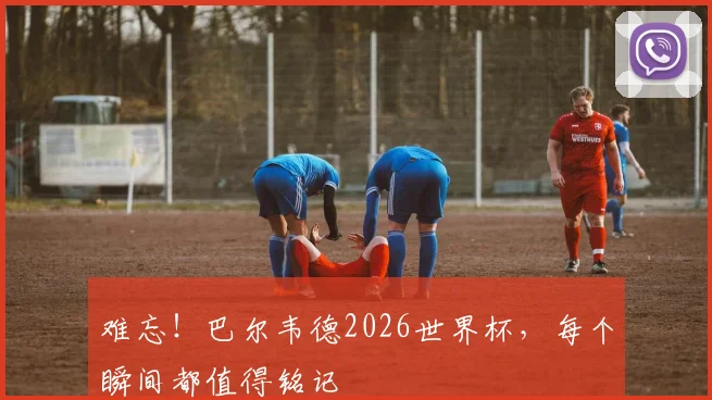 难忘!巴尔韦德2026世界杯,每个瞬间都值得铭记
