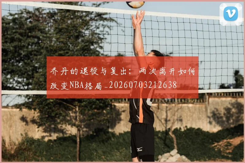 乔丹的退役与复出:两次离开如何改变NBA格局_20260703212638