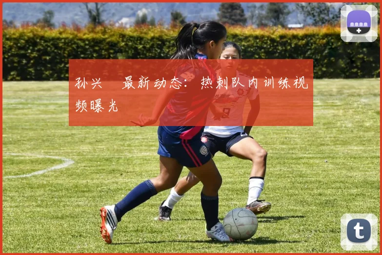 孙兴慜最新动态:热刺队内训练视频曝光