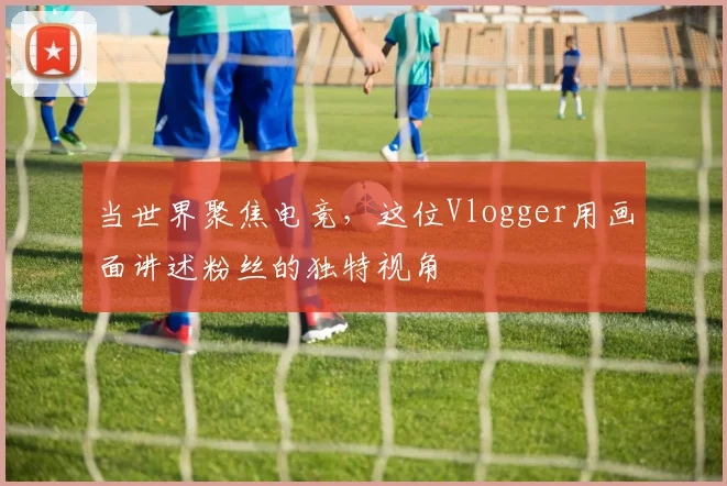 当世界聚焦电竞,这位Vlogger用画面讲述粉丝的独特视角