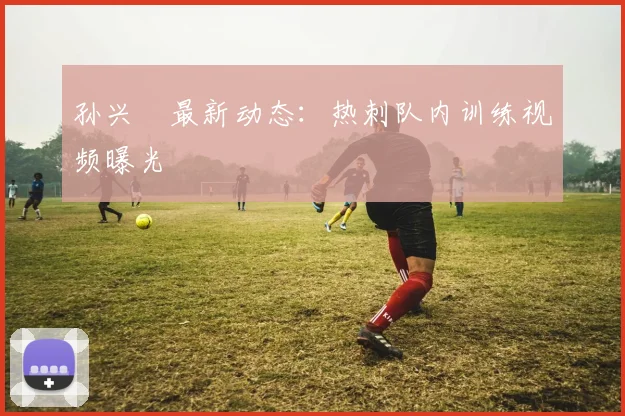 孙兴慜最新动态:热刺队内训练视频曝光