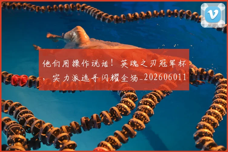 他们用操作说话!英魂之刃冠军杯,实力派选手闪耀全场_20260601173352