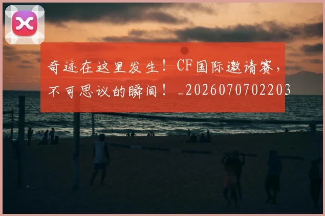 奇迹在这里发生!CF国际邀请赛,不可思议的瞬间!_20260707022036