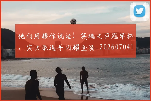 他们用操作说话!英魂之刃冠军杯,实力派选手闪耀全场_20260704165322