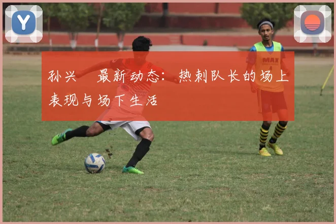 孙兴慜最新动态:热刺队长的场上表现与场下生活